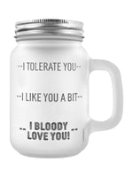 I Tolerate You, I Like You A Bit, I Bloody Love You! Frosted Glass Mason Jar (GSM044)